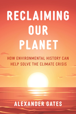 Reclaiming Our Planet: How Environmental History Can Help Solve the Climate Crisis - Alexander Gates