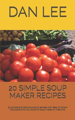 20 Simple Soup Maker Recipes: 20 Simple and Delicious Soup Recipes with Easy to Follow Instructions for Any Brand of Soup Maker or Machine. - Dan Lee