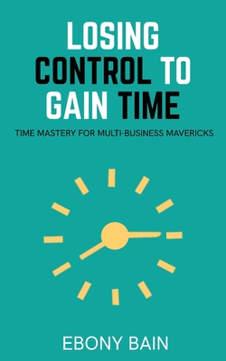 Losing Control to Gain Time: Time Mastery for Multi Business Mavericks - Ebony Bain