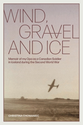 Wind, Gravel and Ice: Memoir of my Opa as a Canadian Soldier in Iceland during the Second World War - Christina Chowaniec