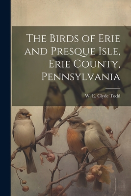 The Birds of Erie and Presque Isle, Erie County, Pennsylvania - W. E. Clyde (walter Edmond Clyd Todd
