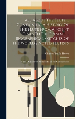 All About The Flute ... Containing A History Of The Flute From Ancient Times To The Present. ... Biographical Sketches Of The World's Noted Flutists: - Charles Tuttle Howe