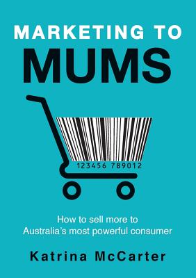 Marketing To Mums: How To Sell More To Australia's Most Powerful Consumer - Katrina Mccarter