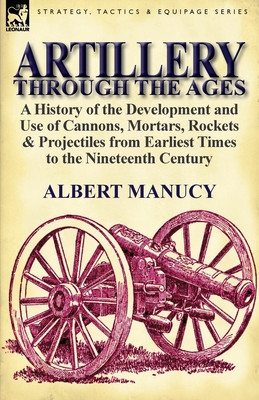 Artillery Through the Ages: A History of the Development and Use of Cannons, Mortars, Rockets & Projectiles from Earliest Times to the Nineteenth - Albert Manucy