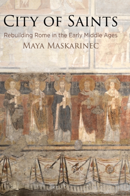 City of Saints: Rebuilding Rome in the Early Middle Ages - Maya Maskarinec