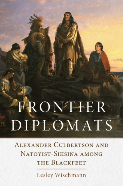 Frontier Diplomats: Alexander Culbertson and Natoyist-Siksina' Among the Blackfeet - Lesley Wischmann