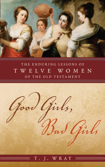 Good Girls, Bad Girls: The Enduring Lessons of Twelve Women of the Old Testament - T. J. Wray