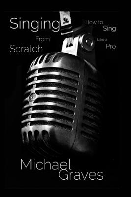 Singing From Scratch: How To Sing Like A Pro - Michael Graves