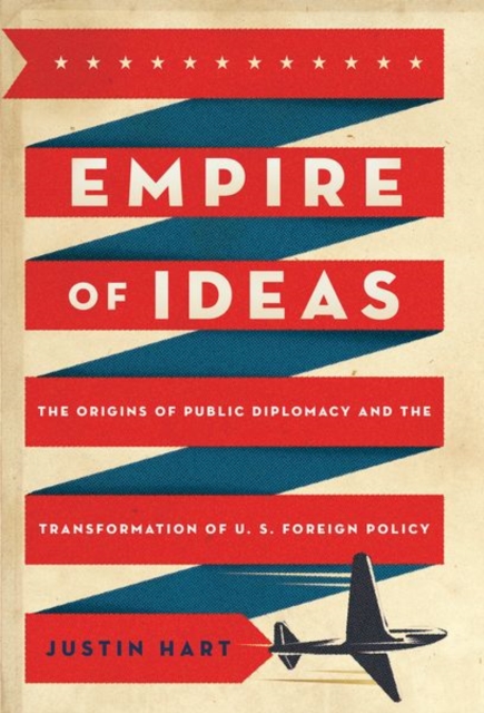 Empire of Ideas: The Origins of Public Diplomacy and the Transformation of U. S. Foreign Policy - Justin Hart