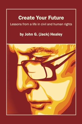Create Your Future: Jack Healey: Lessons from a life in human and civil rights - John (jack) G. Healey