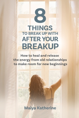 8 Things to Break Up With After Your Breakup: How to heal and release the energy from old relationships to make room for new beginnings - Maiya Katherine