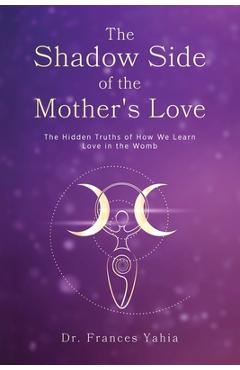Coperta cărții 'The Shadow Side of the Mother's Love: The Hidden Truths of How we Learn Love in the Womb - Frances Yahia'
