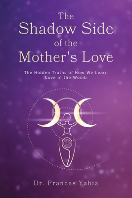 Coperta cărții 'The Shadow Side of the Mother's Love: The Hidden Truths of How we Learn Love in the Womb - Frances Yahia'