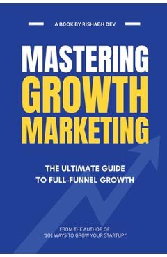 Coperta cărții 'Mastering Growth Marketing: The Ultimate Guide to Full Funnel Growth - Rishabh Dev'