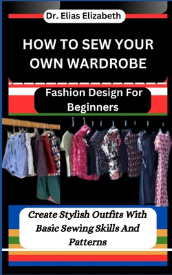 How to Sew Your Own Wardrobe: Fashion Design For Beginners: Create Stylish Outfits With Basic Sewing Skills And Patterns - Elias Elizabeth