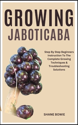 Growing Jaboticaba: Step By Step Beginners Instruction To The Complete Growing Techniques & Troubleshooting Solutions - Shane Bowie