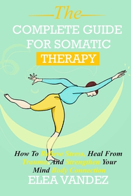 Complete guide for Somatic Therapy: How to Relieve Stress, Heal from Trauma, and Strengthen Your Mind-Body Connection. - Elea Vandez