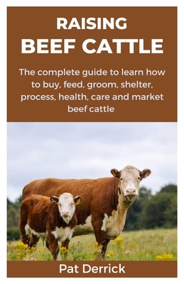 Raising Beef Cattle: The complete guide to learn how to buy, feed, groom, shelter, process, health, care and market beef cattle - Pat Derrick