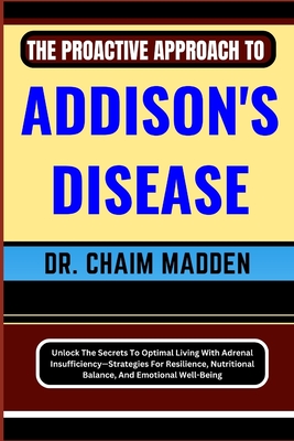 The Proactive Approach to Addison's Disease: Unlock The Secrets To Optimal Living With Adrenal Insufficiency-Strategies For Resilience, Nutritional Ba - Chaim Madden