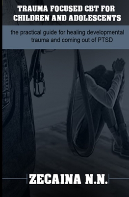 Trauma focused CBT for children and adolescents: The practical guide for healing developmental trauma and coming out of PTSD - Zecaina N. N.