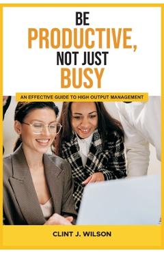 Coperta cărții 'Be Productive, Not Just Busy: An Effective Guide to High Output Management - Clint J. Wilson'