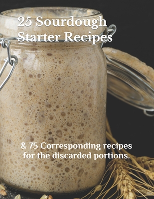 25 Sourdough Starter Recipes: & 75 Corresponding recipes for the discarded portions. - Madison Lyons