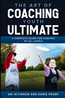 The Art Of Coaching Youth Ultimate: A Complete Guide For Coaches Of All Levels - Danie Proby