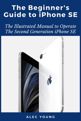The Beginner's Guide to iPhone SE: The Illustrated Manual to Operate The Second Generation iPhone SE - Alec Young
