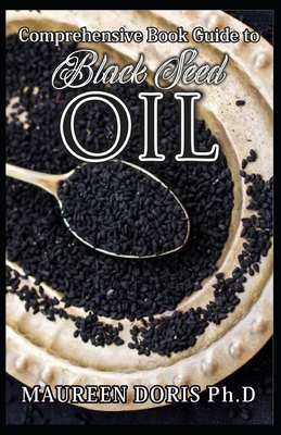 Comprehensive Book Guide to BLACK SEED OIL: All round benefits of Black Cumin Oil, Alternative Healing and Natural Health Remedies (BOOK GUIDE) - Maureen Doris Ph. D.