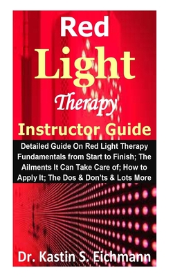 Red Light Therapy Instructor Guide: Detailed Guide On Red Light Therapy Fundamentals from Start to Finish; The Ailments It Can Take Care of; How to Ap - Kastin S. Eichmann
