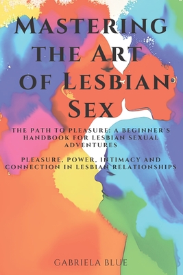 Mastering the Art of Lesbian Sex: The Path to Pleasure: A Beginner's Handbook for Lesbian Sexual Adventures; Pleasure, Power, Intimacy and Connection - Gabriela Blue