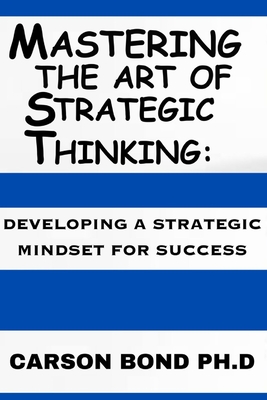 Mastering The Art Of Strategic Thinking: : Developing A Strategic Mindset For Success - Carson Bond