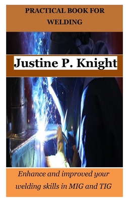 Practical Book for Welding: Enhance and improved your welding skills in MIG and TIG - Justine P. Knight