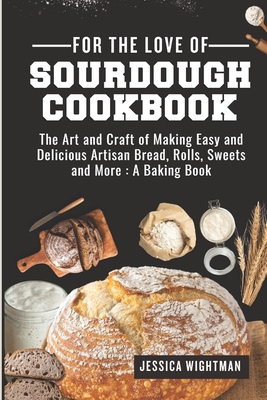 For the Love Of Sourdough Cookbook: The Art And Craft Of Making Easy And Delicious Artisan Bread, Rolls, Sweets And More: A Baking Book - Jessica Wightman