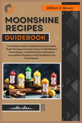 Moonshine Recipes Guidebook: A Detailed Guide to Mastering Moonshine Mash Recipes at Home, From Distillation Techniques, Traditional Corn Blends to - William V. Brown