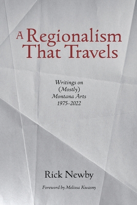 A Regionalism That Travels: Writings on (Mostly) Montana Arts, 1975-2022 - Rick Newby