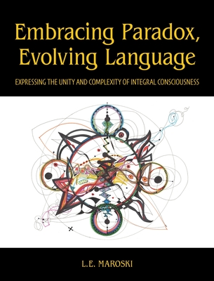 Embracing Paradox, Evolving Language: Expressing the Unity and Complexity of Integral Consciousness - L. E. Maroski