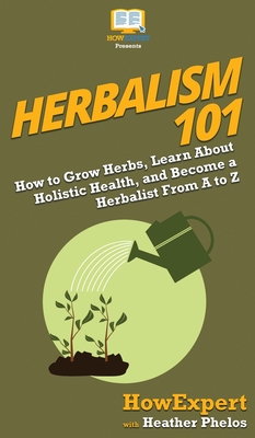 Herbalism 101: How to Grow Herbs, Learn About Holistic Health, and Become a Herbalist From A to Z - Howexpert