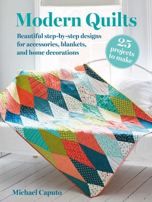 Modern Quilts: 25 Projects to Make: Beautiful Step-By-Step Designs for Accessories, Blankets, and Home Decorations - Michael Caputo