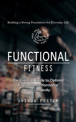 Functional Fitness: Building a Strong Foundation for Everyday Life (The Essential Guide to Optimal Firefighter Performance and Longevity) - Joshua Foster