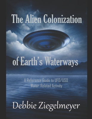The Alien Colonization of Earth's Waterways: A Reference Guide to UFO/USO Water-related Activity - Debbie Ziegelmeyer