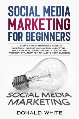 Social Media Marketing for Beginners: A Step-By-Step Beginners Guide to Facebook, Instagram, Linkedin Marketing - Discover New Online Trends Toshape t - Donald White