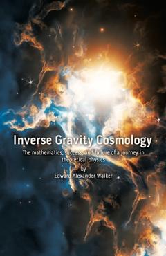 Coperta cărții 'Inverse Gravity Cosmology: The mathematics, success, and failure of a journey in theoretical physics - Edward Alexander'