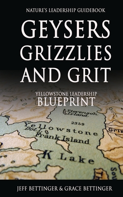 GEYSERS, GRIZZLIES AND GRIT Nature's Leadership Guidebook: Yellowstone's Leadership Blueprint - Jeff Bettinger