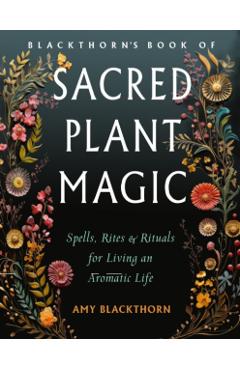 Blackthorn's Book of Sacred Plant Magic: Spells, Rites, and Rituals for Living an Aromatic Life - Amy Blackthorn