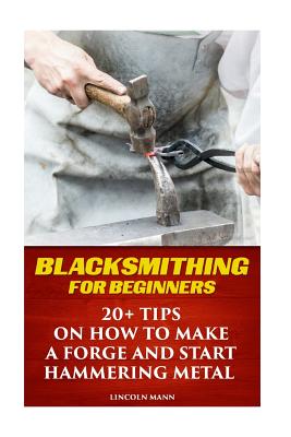 Blacksmithing For Beginners: 20+ Tips On How to Make A Forge And Start Hammering Metal - Lincoln Mann