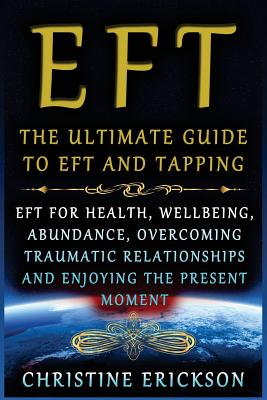 EFT - The Ultimate Guide to EFT and Tapping: EFT for Health, Wellbeing, Abundance, Overcoming Traumatic Relationships and Enjoying the Present Moment - Christine Erickson