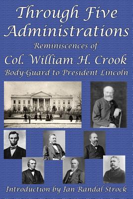 Through Five Administrations: Reminiscences of Col. William H. Crook, Body-Guard to President Lincoln - William H. Crook
