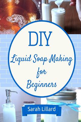 DIY Liquid Soap Making for Beginners: How to Make Moisturizing Hand Soaps, Therapeutic Shower Gels, Relaxing Bubble - Sarah Lillard