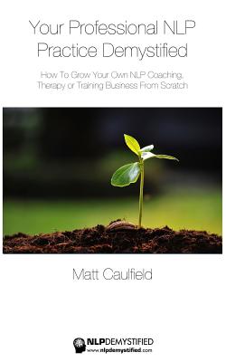 Your Professional NLP Practice Demystified: How To Grow Your Own NLP Coaching, Therapy or Training Business - Matt Caulfield